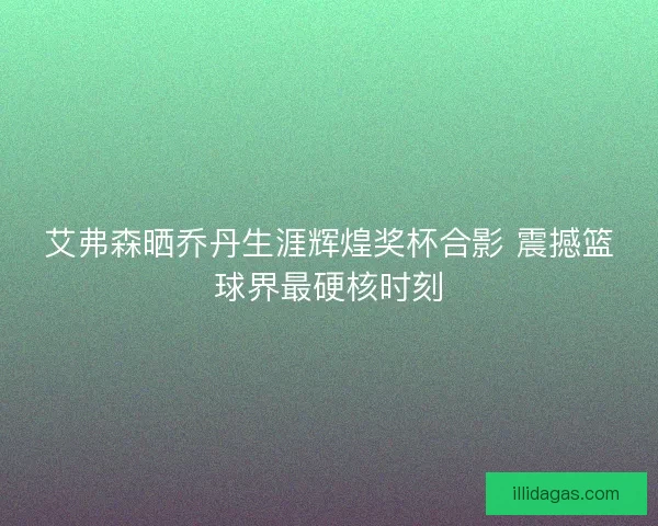 艾弗森晒乔丹生涯辉煌奖杯合影 震撼篮球界最硬核时刻