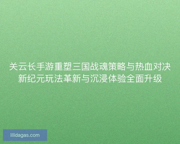关云长手游重塑三国战魂策略与热血对决新纪元玩法革新与沉浸体验全面升级