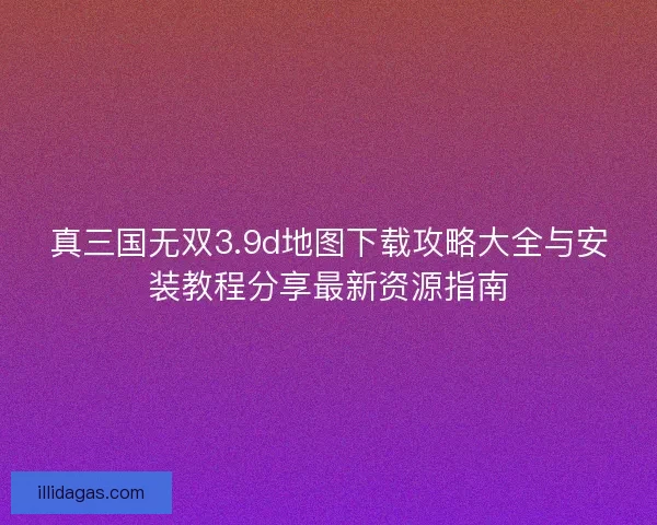 真三国无双3.9d地图下载攻略大全与安装教程分享最新资源指南